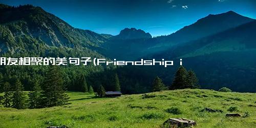 与朋友相聚的美句子(Friendship is the wine of existence)